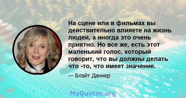 На сцене или в фильмах вы действительно влияете на жизнь людей, а иногда это очень приятно. Но все же, есть этот маленький голос, который говорит, что вы должны делать что -то, что имеет значение.