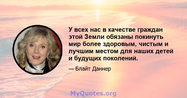 У всех нас в качестве граждан этой Земли обязаны покинуть мир более здоровым, чистым и лучшим местом для наших детей и будущих поколений.