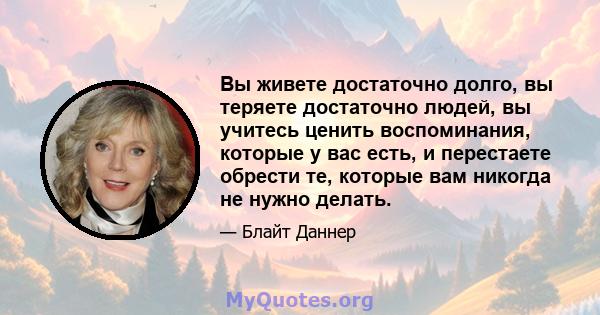 Вы живете достаточно долго, вы теряете достаточно людей, вы учитесь ценить воспоминания, которые у вас есть, и перестаете обрести те, которые вам никогда не нужно делать.