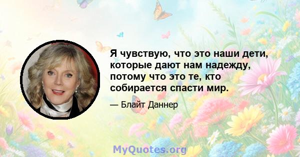 Я чувствую, что это наши дети, которые дают нам надежду, потому что это те, кто собирается спасти мир.