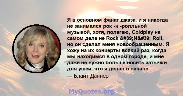 Я в основном фанат джаза, и я никогда не занимался рок -н -ролльной музыкой, хотя, полагаю, Coldplay на самом деле не Rock 'N' Roll, но он сделал меня новообращенным. Я хожу на их концерты всякий раз, когда мы