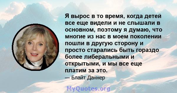 Я вырос в то время, когда детей все еще видели и не слышали в основном, поэтому я думаю, что многие из нас в моем поколении пошли в другую сторону и просто старались быть гораздо более либеральными и открытыми, и мы все 