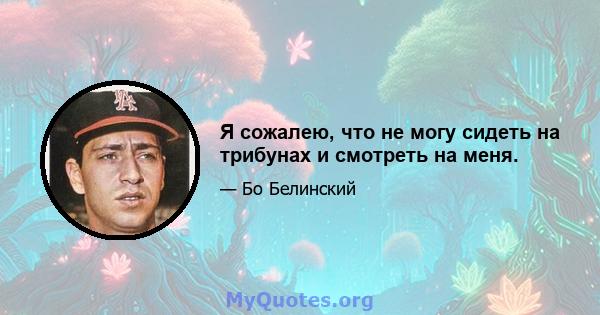 Я сожалею, что не могу сидеть на трибунах и смотреть на меня.