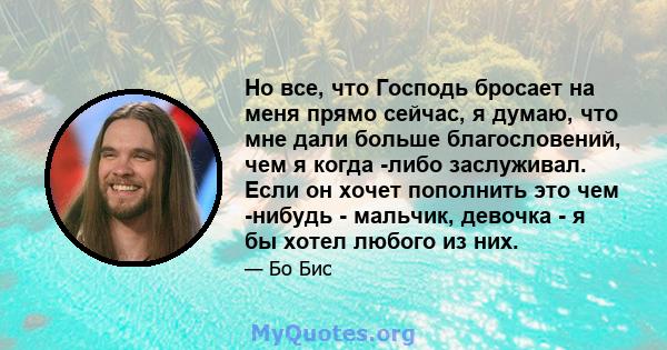 Но все, что Господь бросает на меня прямо сейчас, я думаю, что мне дали больше благословений, чем я когда -либо заслуживал. Если он хочет пополнить это чем -нибудь - мальчик, девочка - я бы хотел любого из них.