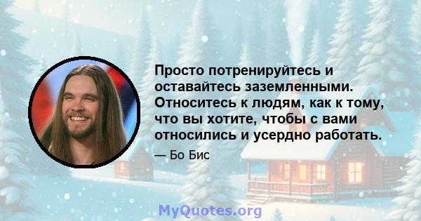 Просто потренируйтесь и оставайтесь заземленными. Относитесь к людям, как к тому, что вы хотите, чтобы с вами относились и усердно работать.