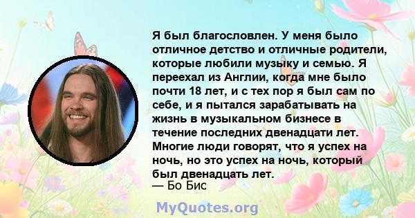 Я был благословлен. У меня было отличное детство и отличные родители, которые любили музыку и семью. Я переехал из Англии, когда мне было почти 18 лет, и с тех пор я был сам по себе, и я пытался зарабатывать на жизнь в