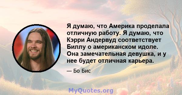 Я думаю, что Америка проделала отличную работу. Я думаю, что Кэрри Андервуд соответствует Биллу о американском идоле. Она замечательная девушка, и у нее будет отличная карьера.