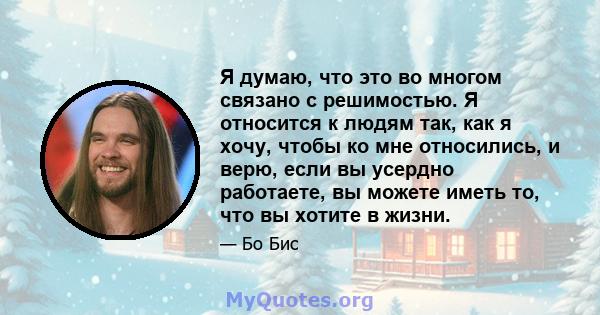 Я думаю, что это во многом связано с решимостью. Я относится к людям так, как я хочу, чтобы ко мне относились, и верю, если вы усердно работаете, вы можете иметь то, что вы хотите в жизни.