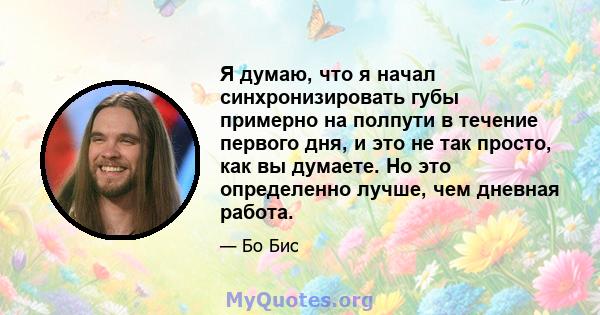 Я думаю, что я начал синхронизировать губы примерно на полпути в течение первого дня, и это не так просто, как вы думаете. Но это определенно лучше, чем дневная работа.