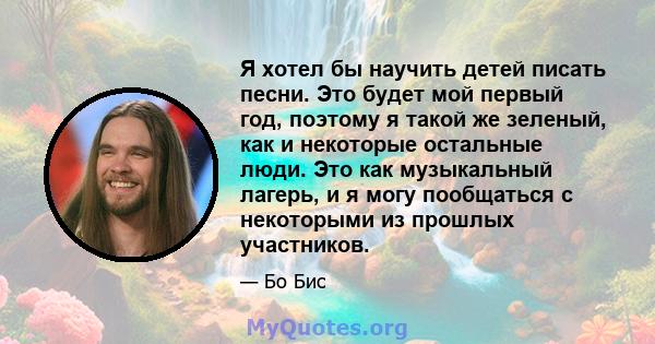 Я хотел бы научить детей писать песни. Это будет мой первый год, поэтому я такой же зеленый, как и некоторые остальные люди. Это как музыкальный лагерь, и я могу пообщаться с некоторыми из прошлых участников.