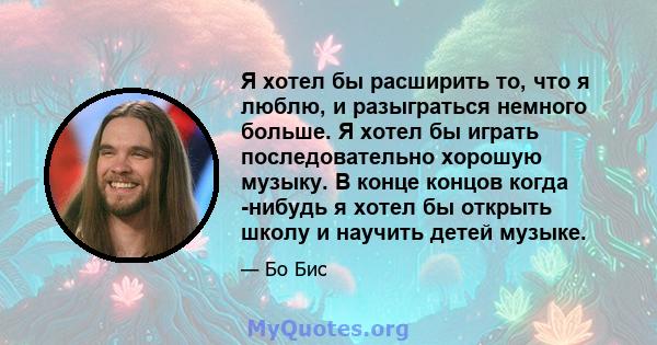 Я хотел бы расширить то, что я люблю, и разыграться немного больше. Я хотел бы играть последовательно хорошую музыку. В конце концов когда -нибудь я хотел бы открыть школу и научить детей музыке.