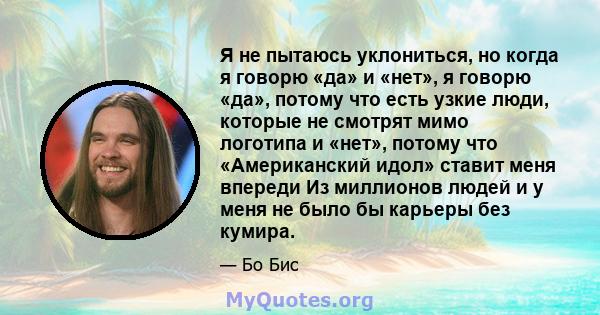 Я не пытаюсь уклониться, но когда я говорю «да» и «нет», я говорю «да», потому что есть узкие люди, которые не смотрят мимо логотипа и «нет», потому что «Американский идол» ставит меня впереди Из миллионов людей и у