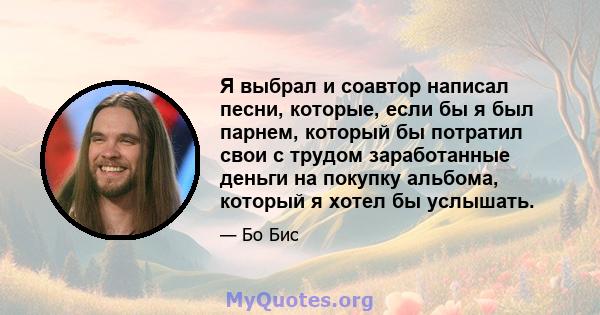 Я выбрал и соавтор написал песни, которые, если бы я был парнем, который бы потратил свои с трудом заработанные деньги на покупку альбома, который я хотел бы услышать.