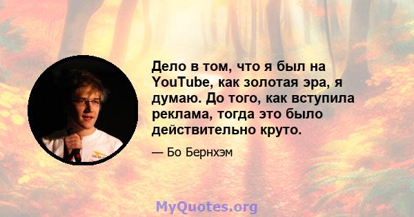 Дело в том, что я был на YouTube, как золотая эра, я думаю. До того, как вступила реклама, тогда это было действительно круто.