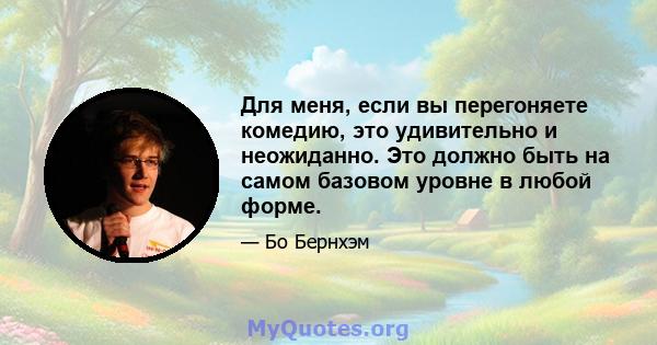 Для меня, если вы перегоняете комедию, это удивительно и неожиданно. Это должно быть на самом базовом уровне в любой форме.