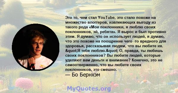 Это то, чем стал YouTube, это стало похоже на множество влоггеров, извлекающих выгоду из такого рода «Мои поклонники, я люблю своих поклонников, эй, ребята». Я вырос и был противно этим. Я думаю, что он использует