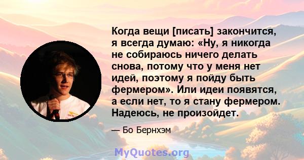 Когда вещи [писать] закончится, я всегда думаю: «Ну, я никогда не собираюсь ничего делать снова, потому что у меня нет идей, поэтому я пойду быть фермером». Или идеи появятся, а если нет, то я стану фермером. Надеюсь,