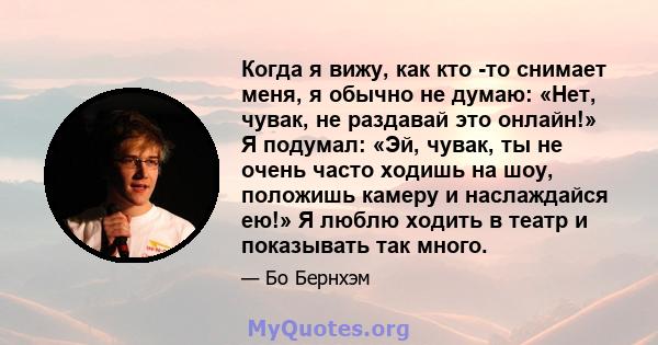 Когда я вижу, как кто -то снимает меня, я обычно не думаю: «Нет, чувак, не раздавай это онлайн!» Я подумал: «Эй, чувак, ты не очень часто ходишь на шоу, положишь камеру и наслаждайся ею!» Я люблю ходить в театр и