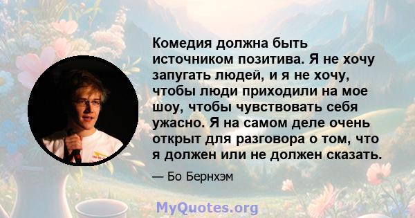 Комедия должна быть источником позитива. Я не хочу запугать людей, и я не хочу, чтобы люди приходили на мое шоу, чтобы чувствовать себя ужасно. Я на самом деле очень открыт для разговора о том, что я должен или не