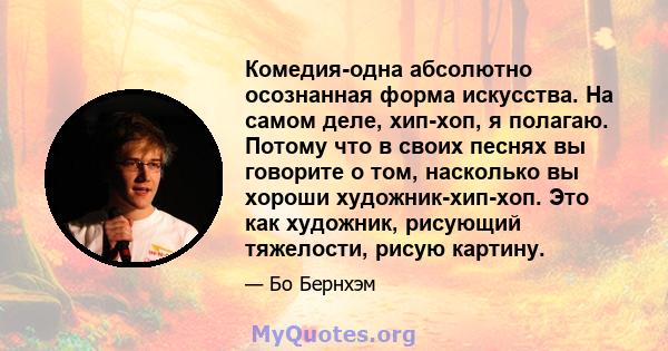 Комедия-одна абсолютно осознанная форма искусства. На самом деле, хип-хоп, я полагаю. Потому что в своих песнях вы говорите о том, насколько вы хороши художник-хип-хоп. Это как художник, рисующий тяжелости, рисую