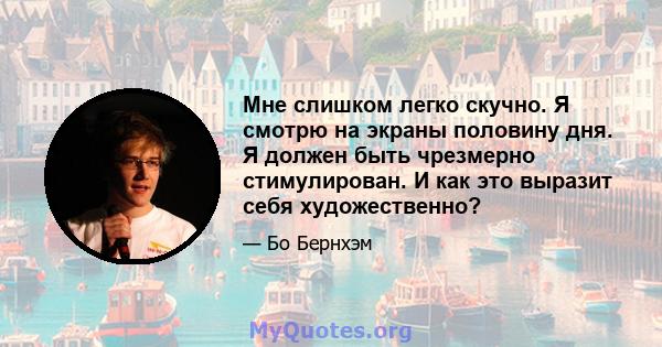 Мне слишком легко скучно. Я смотрю на экраны половину дня. Я должен быть чрезмерно стимулирован. И как это выразит себя художественно?