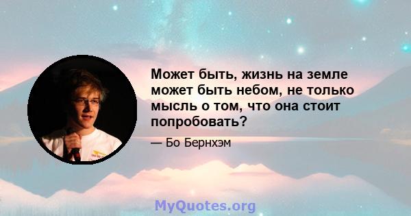 Может быть, жизнь на земле может быть небом, не только мысль о том, что она стоит попробовать?