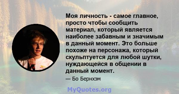 Моя личность - самое главное, просто чтобы сообщить материал, который является наиболее забавным и значимым в данный момент. Это больше похоже на персонажа, который скульптуется для любой шутки, нуждающейся в общении в