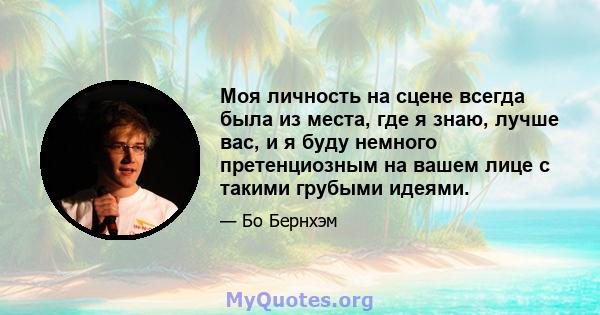 Моя личность на сцене всегда была из места, где я знаю, лучше вас, и я буду немного претенциозным на вашем лице с такими грубыми идеями.