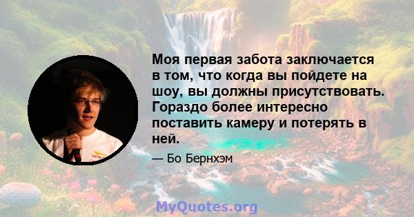 Моя первая забота заключается в том, что когда вы пойдете на шоу, вы должны присутствовать. Гораздо более интересно поставить камеру и потерять в ней.