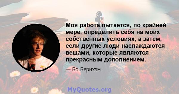 Моя работа пытается, по крайней мере, определить себя на моих собственных условиях, а затем, если другие люди наслаждаются вещами, которые являются прекрасным дополнением.