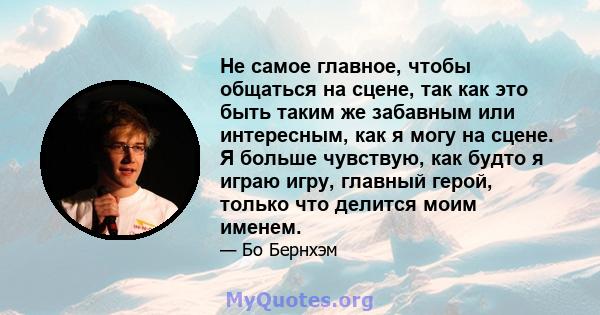 Не самое главное, чтобы общаться на сцене, так как это быть таким же забавным или интересным, как я могу на сцене. Я больше чувствую, как будто я играю игру, главный герой, только что делится моим именем.