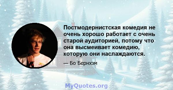 Постмодернистская комедия не очень хорошо работает с очень старой аудиторией, потому что она высмеивает комедию, которую они наслаждаются.