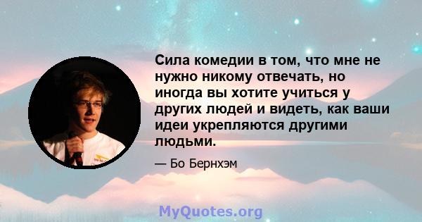 Сила комедии в том, что мне не нужно никому отвечать, но иногда вы хотите учиться у других людей и видеть, как ваши идеи укрепляются другими людьми.