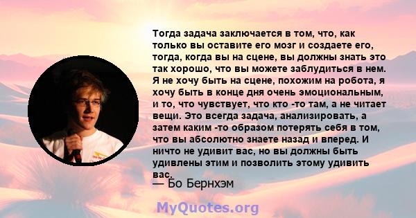 Тогда задача заключается в том, что, как только вы оставите его мозг и создаете его, тогда, когда вы на сцене, вы должны знать это так хорошо, что вы можете заблудиться в нем. Я не хочу быть на сцене, похожим на робота, 