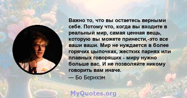 Важно то, что вы остаетесь верными себе. Потому что, когда вы входите в реальный мир, самая ценная вещь, которую вы можете принести,-это все ваши ваши. Мир не нуждается в более горячих цыпочках, жестких парнях или