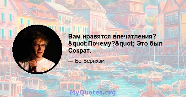 Вам нравятся впечатления? "Почему?" Это был Сократ.