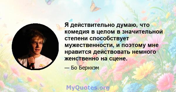 Я действительно думаю, что комедия в целом в значительной степени способствует мужественности, и поэтому мне нравится действовать немного женственно на сцене.