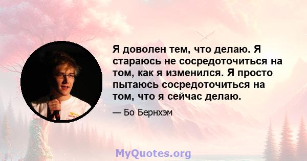 Я доволен тем, что делаю. Я стараюсь не сосредоточиться на том, как я изменился. Я просто пытаюсь сосредоточиться на том, что я сейчас делаю.