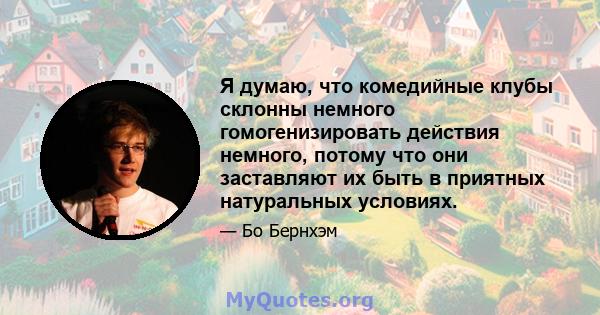 Я думаю, что комедийные клубы склонны немного гомогенизировать действия немного, потому что они заставляют их быть в приятных натуральных условиях.