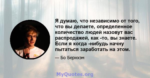 Я думаю, что независимо от того, что вы делаете, определенное количество людей назовут вас распродажей, как -то, вы знаете. Если я когда -нибудь начну пытаться заработать на этом.