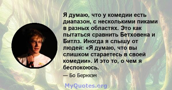 Я думаю, что у комедии есть диапазон, с несколькими пиками в разных областях. Это как пытаться сравнить Бетховена и Битлз. Иногда я слышу от людей: «Я думаю, что вы слишком стараетесь в своей комедии». И это то, о чем я 