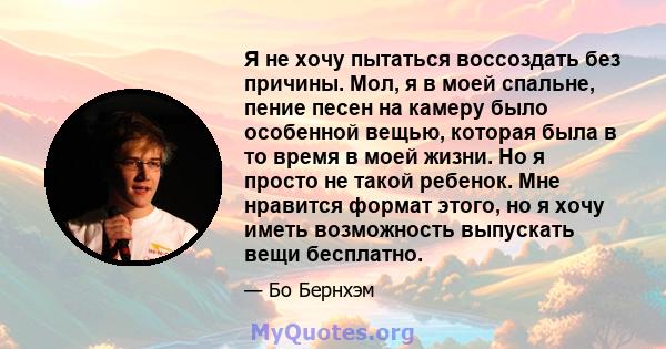 Я не хочу пытаться воссоздать без причины. Мол, я в моей спальне, пение песен на камеру было особенной вещью, которая была в то время в моей жизни. Но я просто не такой ребенок. Мне нравится формат этого, но я хочу