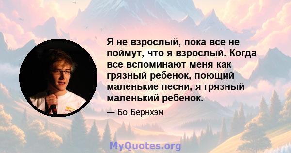 Я не взрослый, пока все не поймут, что я взрослый. Когда все вспоминают меня как грязный ребенок, поющий маленькие песни, я грязный маленький ребенок.