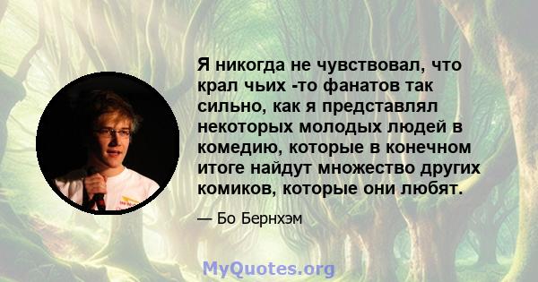 Я никогда не чувствовал, что крал чьих -то фанатов так сильно, как я представлял некоторых молодых людей в комедию, которые в конечном итоге найдут множество других комиков, которые они любят.