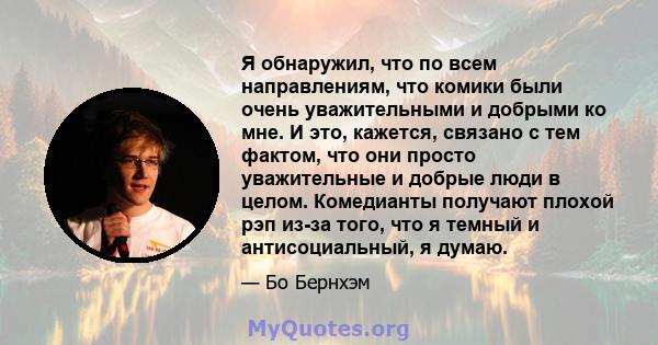 Я обнаружил, что по всем направлениям, что комики были очень уважительными и добрыми ко мне. И это, кажется, связано с тем фактом, что они просто уважительные и добрые люди в целом. Комедианты получают плохой рэп из-за