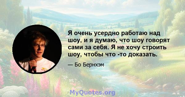 Я очень усердно работаю над шоу, и я думаю, что шоу говорят сами за себя. Я не хочу строить шоу, чтобы что -то доказать.