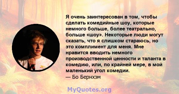 Я очень заинтересован в том, чтобы сделать комедийные шоу, которые немного больше, более театрально, больше «шоу». Некоторые люди могут сказать, что я слишком стараюсь, но это комплимент для меня. Мне нравится вводить