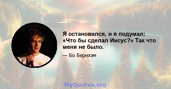 Я остановился, и я подумал: «Что бы сделал Иисус?» Так что меня не было.