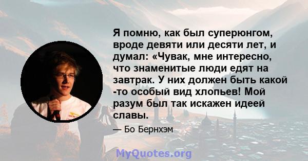 Я помню, как был суперюнгом, вроде девяти или десяти лет, и думал: «Чувак, мне интересно, что знаменитые люди едят на завтрак. У них должен быть какой -то особый вид хлопьев! Мой разум был так искажен идеей славы.