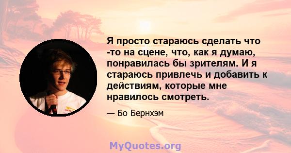 Я просто стараюсь сделать что -то на сцене, что, как я думаю, понравилась бы зрителям. И я стараюсь привлечь и добавить к действиям, которые мне нравилось смотреть.